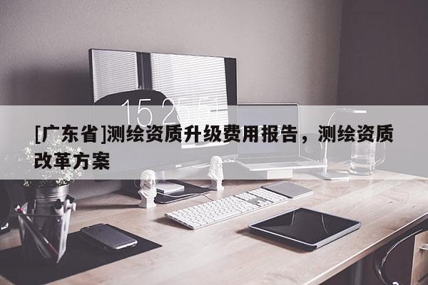 [广东省]测绘资质升级费用报告，测绘资质改革方案