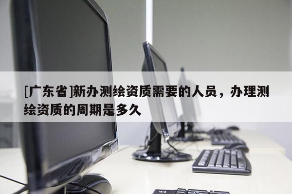 [广东省]新办测绘资质需要的人员，办理测绘资质的周期是多久