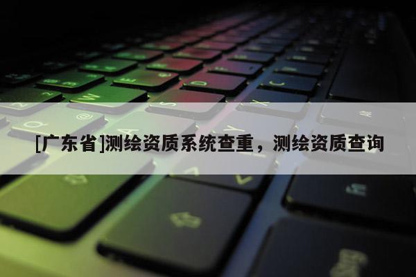 [广东省]测绘资质系统查重，测绘资质查询