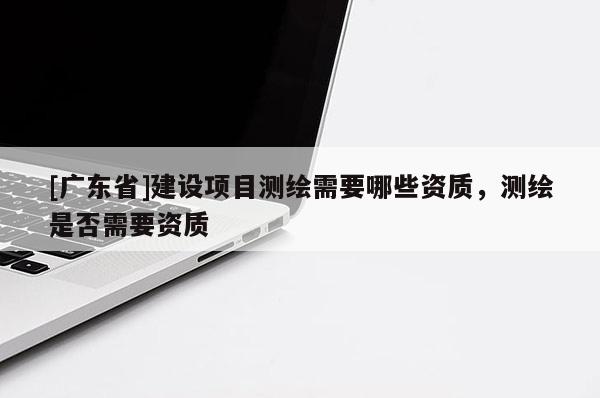 [广东省]建设项目测绘需要哪些资质，测绘是否需要资质