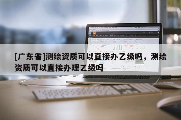 [广东省]测绘资质可以直接办乙级吗，测绘资质可以直接办理乙级吗