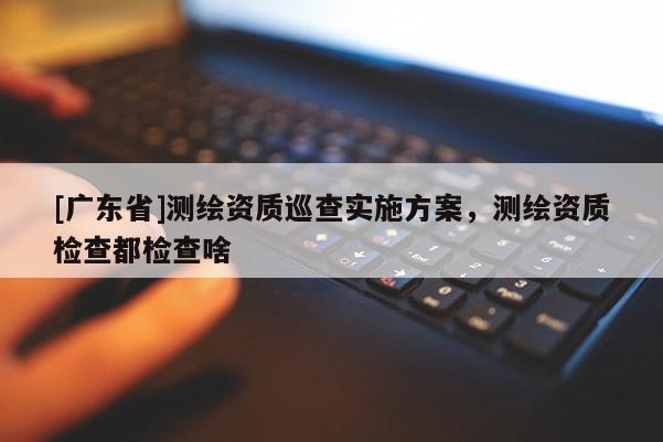 [广东省]测绘资质巡查实施方案，测绘资质检查都检查啥
