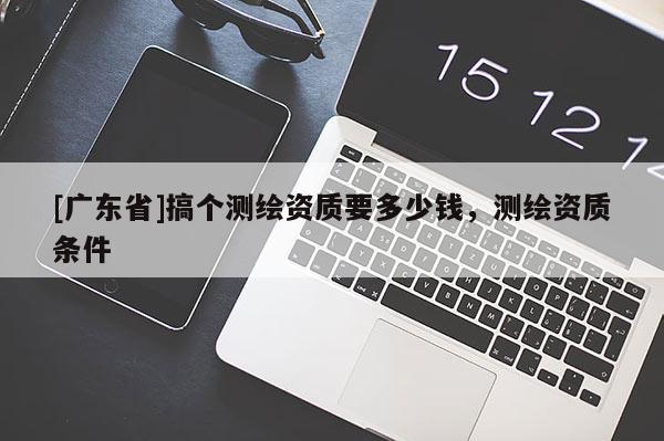 [广东省]搞个测绘资质要多少钱，测绘资质条件