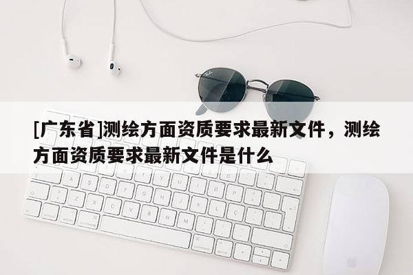 [广东省]测绘方面资质要求最新文件，测绘方面资质要求最新文件是什么