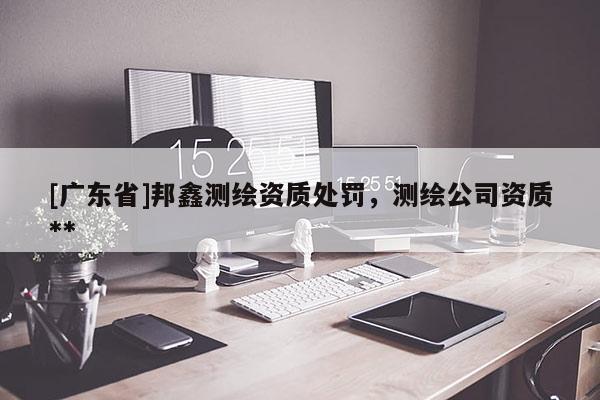 [广东省]邦鑫测绘资质处罚，测绘公司资质**