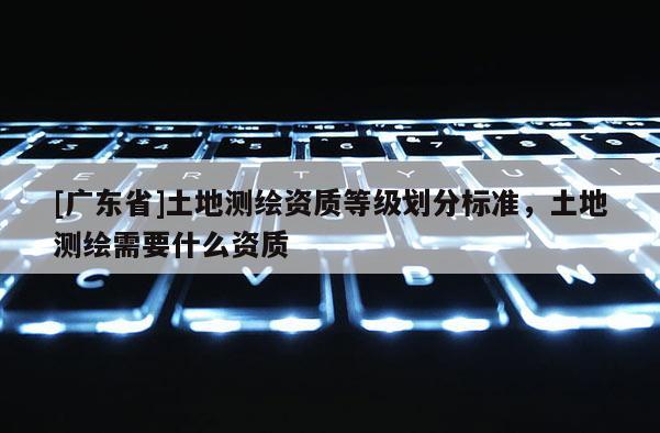 [广东省]土地测绘资质等级划分标准，土地测绘需要什么资质
