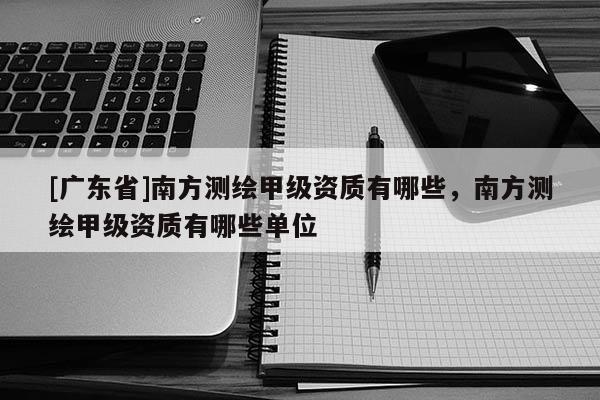 [广东省]南方测绘甲级资质有哪些，南方测绘甲级资质有哪些单位