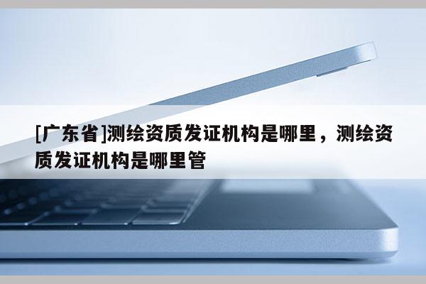 [广东省]测绘资质发证机构是哪里，测绘资质发证机构是哪里管