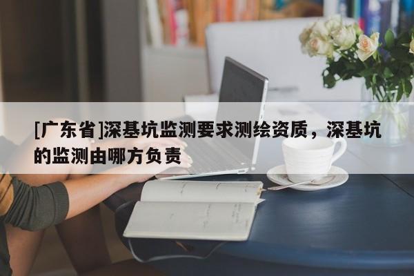 [广东省]深基坑监测要求测绘资质，深基坑的监测由哪方负责