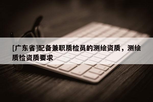 [广东省]配备兼职质检员的测绘资质，测绘质检资质要求