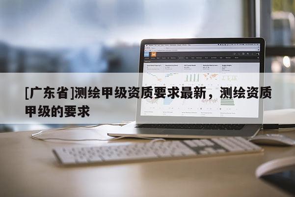 [广东省]测绘甲级资质要求最新，测绘资质甲级的要求