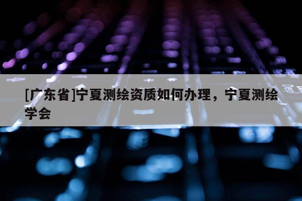 [广东省]宁夏测绘资质如何办理，宁夏测绘学会