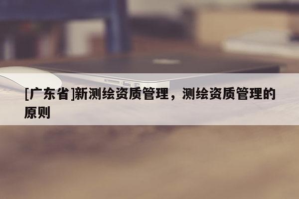 [广东省]新测绘资质管理，测绘资质管理的原则