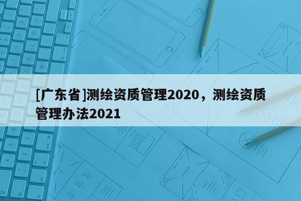 [广东省]测绘资质管理2020，测绘资质管理办法2021