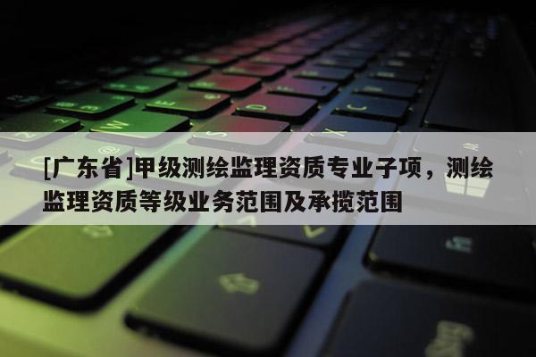 [广东省]甲级测绘监理资质专业子项，测绘监理资质等级业务范围及承揽范围
