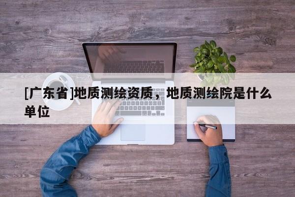 [广东省]地质测绘资质，地质测绘院是什么单位