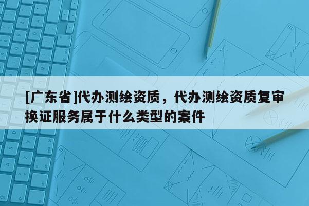 [广东省]代办测绘资质，代办测绘资质复审换证服务属于什么类型的案件