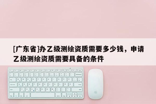 [广东省]办乙级测绘资质需要多少钱，申请乙级测绘资质需要具备的条件