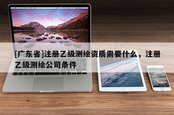 [广东省]注册乙级测绘资质需要什么，注册乙级测绘公司条件