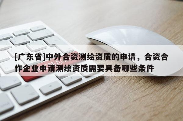 [广东省]中外合资测绘资质的申请，合资合作企业申请测绘资质需要具备哪些条件