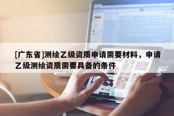 [广东省]测绘乙级资质申请需要材料，申请乙级测绘资质需要具备的条件