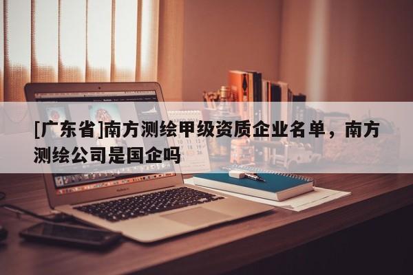 [广东省]南方测绘甲级资质企业名单，南方测绘公司是国企吗