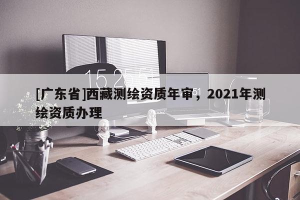 [广东省]西藏测绘资质年审，2021年测绘资质办理