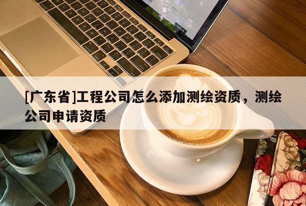 [广东省]工程公司怎么添加测绘资质，测绘公司申请资质