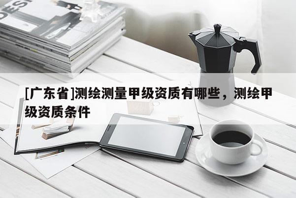 [广东省]测绘测量甲级资质有哪些，测绘甲级资质条件