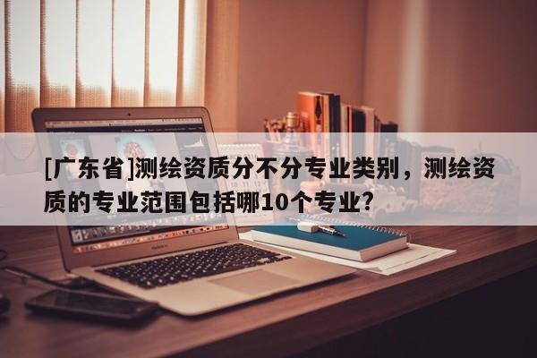 [广东省]测绘资质分不分专业类别，测绘资质的专业范围包括哪10个专业?