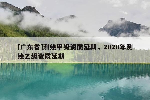 [广东省]测绘甲级资质延期，2020年测绘乙级资质延期