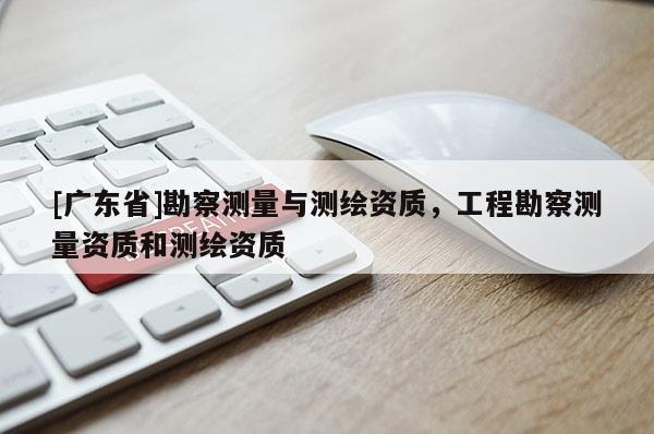 [广东省]勘察测量与测绘资质，工程勘察测量资质和测绘资质