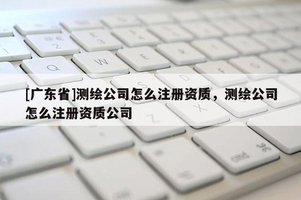 [广东省]测绘公司怎么注册资质，测绘公司怎么注册资质公司