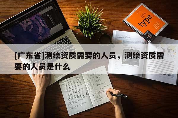 [广东省]测绘资质需要的人员，测绘资质需要的人员是什么