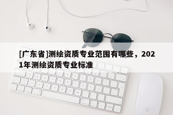 [广东省]测绘资质专业范围有哪些，2021年测绘资质专业标准