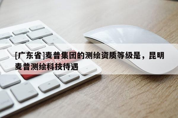 [广东省]麦普集团的测绘资质等级是，昆明麦普测绘科技待遇