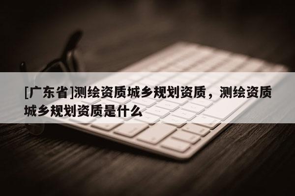 [广东省]测绘资质城乡规划资质，测绘资质城乡规划资质是什么