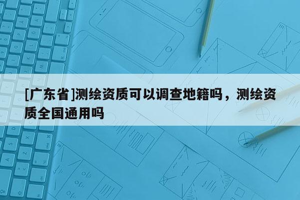[广东省]测绘资质可以调查地籍吗，测绘资质全国通用吗