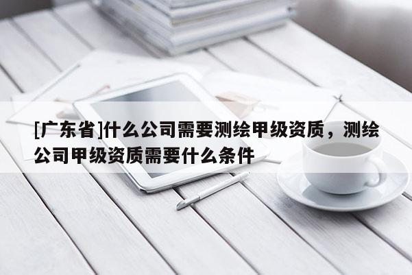 [广东省]什么公司需要测绘甲级资质，测绘公司甲级资质需要什么条件