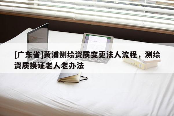[广东省]黄浦测绘资质变更法人流程，测绘资质换证老人老办法