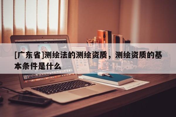 [广东省]测绘法的测绘资质，测绘资质的基本条件是什么