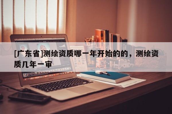 [广东省]测绘资质哪一年开始的的，测绘资质几年一审