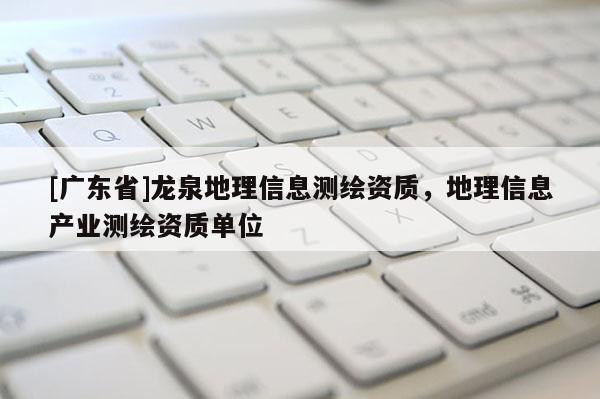 [广东省]龙泉地理信息测绘资质，地理信息产业测绘资质单位