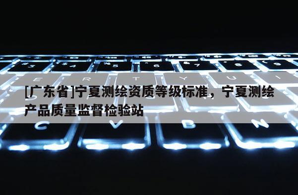 [广东省]宁夏测绘资质等级标准，宁夏测绘产品质量监督检验站