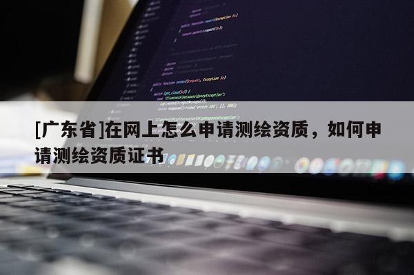 [广东省]在网上怎么申请测绘资质，如何申请测绘资质证书