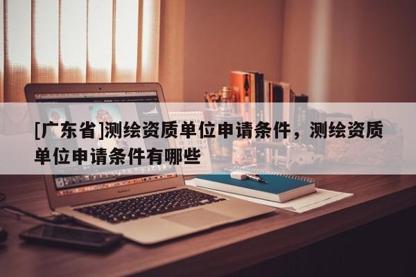 [广东省]测绘资质单位申请条件，测绘资质单位申请条件有哪些