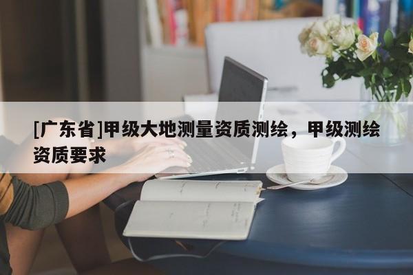 [广东省]甲级大地测量资质测绘，甲级测绘资质要求