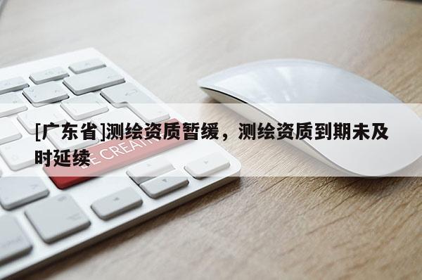 [广东省]测绘资质暂缓，测绘资质到期未及时延续