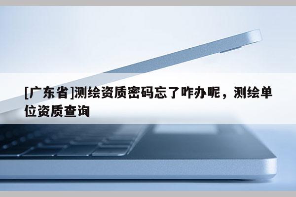 [广东省]测绘资质密码忘了咋办呢，测绘单位资质查询