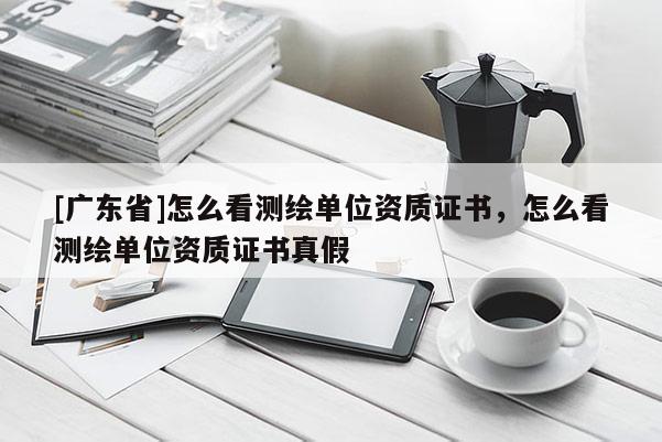 [广东省]怎么看测绘单位资质证书，怎么看测绘单位资质证书真假
